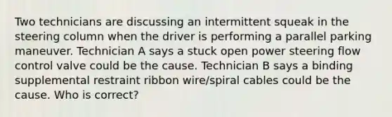 Two technicians are discussing an intermittent squeak in the steering column when the driver is performing a parallel parking maneuver. Technician A says a stuck open power steering flow control valve could be the cause. Technician B says a binding supplemental restraint ribbon wire/spiral cables could be the cause. Who is correct?