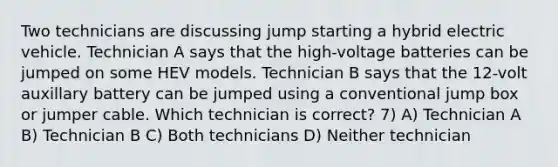 Two technicians are discussing jump starting a hybrid electric vehicle. Technician A says that the high-voltage batteries can be jumped on some HEV models. Technician B says that the 12-volt auxillary battery can be jumped using a conventional jump box or jumper cable. Which technician is correct? 7) A) Technician A B) Technician B C) Both technicians D) Neither technician