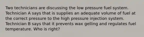 Two technicians are discussing the low pressure fuel system. Technician A says that is supplies an adequate volume of fuel at the correct pressure to the high pressure injection system. Technician B says that it prevents wax gelling and regulates fuel temperature. Who is right?