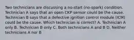 Two technicians are discussing a no-start (no-spark) condition. Technician A says that an open CKP sensor could be the cause. Technician B says that a defective ignition control module (ICM) could be the cause. Which technician is correct? A. Technician A only B. Technician B only C. Both technicians A and B D. Neither technicians A nor B
