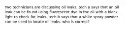 two technicians are discussing oil leaks. tech a says that an oil leak can be found using fluorescent dye in the oil with a black light to check for leaks. tech b says that a white spray powder can be used to locate oil leaks. who is correct?