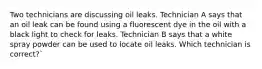 Two technicians are discussing oil leaks. Technician A says that an oil leak can be found using a fluorescent dye in the oil with a black light to check for leaks. Technician B says that a white spray powder can be used to locate oil leaks. Which technician is correct?`