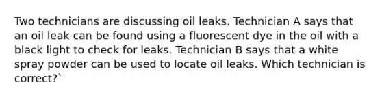 Two technicians are discussing oil leaks. Technician A says that an oil leak can be found using a fluorescent dye in the oil with a black light to check for leaks. Technician B says that a white spray powder can be used to locate oil leaks. Which technician is correct?`