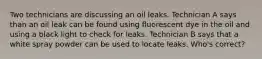 Two technicians are discussing an oil leaks. Technician A says than an oil leak can be found using fluorescent dye in the oil and using a black light to check for leaks. Technician B says that a white spray powder can be used to locate leaks. Who's correct?