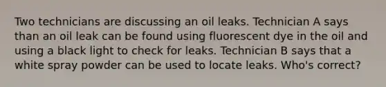 Two technicians are discussing an oil leaks. Technician A says than an oil leak can be found using fluorescent dye in the oil and using a black light to check for leaks. Technician B says that a white spray powder can be used to locate leaks. Who's correct?