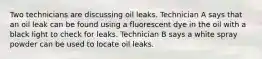 Two technicians are discussing oil leaks. Technician A says that an oil leak can be found using a fluorescent dye in the oil with a black light to check for leaks. Technician B says a white spray powder can be used to locate oil leaks.