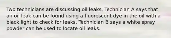 Two technicians are discussing oil leaks. Technician A says that an oil leak can be found using a fluorescent dye in the oil with a black light to check for leaks. Technician B says a white spray powder can be used to locate oil leaks.