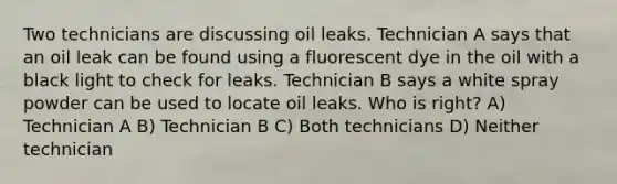 Two technicians are discussing oil leaks. Technician A says that an oil leak can be found using a fluorescent dye in the oil with a black light to check for leaks. Technician B says a white spray powder can be used to locate oil leaks. Who is right? A) Technician A B) Technician B C) Both technicians D) Neither technician