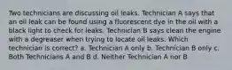 Two technicians are discussing oil leaks. Technician A says that an oil leak can be found using a fluorescent dye in the oil with a black light to check for leaks. Technician B says clean the engine with a degreaser when trying to locate oil leaks. Which technician is correct? a. Technician A only b. Technician B only c. Both Technicians A and B d. Neither Technician A nor B