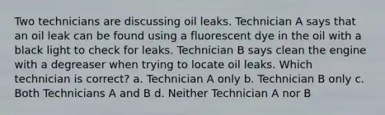 Two technicians are discussing oil leaks. Technician A says that an oil leak can be found using a fluorescent dye in the oil with a black light to check for leaks. Technician B says clean the engine with a degreaser when trying to locate oil leaks. Which technician is correct? a. Technician A only b. Technician B only c. Both Technicians A and B d. Neither Technician A nor B