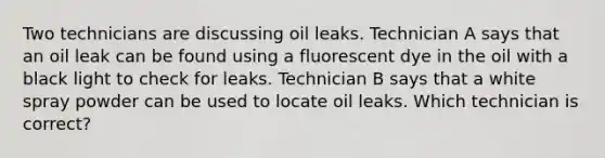 Two technicians are discussing oil leaks. Technician A says that an oil leak can be found using a fluorescent dye in the oil with a black light to check for leaks. Technician B says that a white spray powder can be used to locate oil leaks. Which technician is correct?