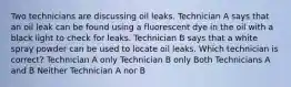 Two technicians are discussing oil leaks. Technician A says that an oil leak can be found using a fluorescent dye in the oil with a black light to check for leaks. Technician B says that a white spray powder can be used to locate oil leaks. Which technician is correct? Technician A only Technician B only Both Technicians A and B Neither Technician A nor B