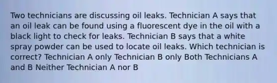 Two technicians are discussing oil leaks. Technician A says that an oil leak can be found using a fluorescent dye in the oil with a black light to check for leaks. Technician B says that a white spray powder can be used to locate oil leaks. Which technician is correct? Technician A only Technician B only Both Technicians A and B Neither Technician A nor B