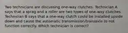 Two technicians are discussing one-way clutches. Technician A says that a sprag and a roller are two types of one-way clutches. Technician B says that a one-way clutch could be installed upside down and cause the automatic transmission/transaxle to not function correctly. Which technician is correct?