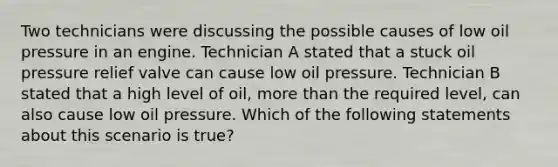 Two technicians were discussing the possible causes of low oil pressure in an engine. Technician A stated that a stuck oil pressure relief valve can cause low oil pressure. Technician B stated that a high level of​ oil, more than the required​ level, can also cause low oil pressure. Which of the following statements about this scenario is​ true?