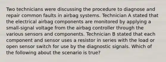 Two technicians were discussing the procedure to diagnose and repair common faults in airbag systems. Technician A stated that the electrical airbag components are monitored by applying a​ small-signal voltage from the airbag controller through the various sensors and components. Technician B stated that each component and sensor uses a resistor in series with the load or open sensor switch for use by the diagnostic signals. Which of the following about the scenario is​ true?