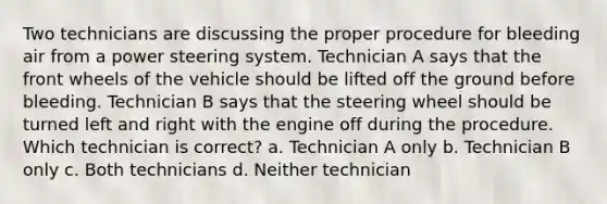 Two technicians are discussing the proper procedure for bleeding air from a power steering system. Technician A says that the front wheels of the vehicle should be lifted off the ground before bleeding. Technician B says that the steering wheel should be turned left and right with the engine off during the procedure. Which technician is correct? a. Technician A only b. Technician B only c. Both technicians d. Neither technician