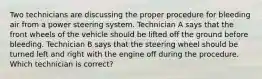 Two technicians are discussing the proper procedure for bleeding air from a power steering system. Technician A says that the front wheels of the vehicle should be lifted off the ground before bleeding. Technician B says that the steering wheel should be turned left and right with the engine off during the procedure. Which technician is correct?