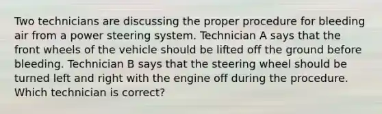 Two technicians are discussing the proper procedure for bleeding air from a power steering system. Technician A says that the front wheels of the vehicle should be lifted off the ground before bleeding. Technician B says that the steering wheel should be turned left and right with the engine off during the procedure. Which technician is correct?