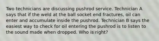 Two technicians are discussing pushrod service. Technician A says that if the weld at the ball socket end fractures, oil can enter and accumulate inside the pushrod. Technician B says the easiest way to check for oil entering the pushrod is to listen to the sound made when dropped. Who is right?