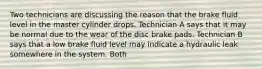 Two technicians are discussing the reason that the brake fluid level in the master cylinder drops. Technician A says that it may be normal due to the wear of the disc brake pads. Technician B says that a low brake fluid level may indicate a hydraulic leak somewhere in the system. Both