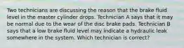 Two technicians are discussing the reason that the brake fluid level in the master cylinder drops. Technician A says that it may be normal due to the wear of the disc brake pads. Technician B says that a low brake fluid level may indicate a hydraulic leak somewhere in the system. Which technician is correct?