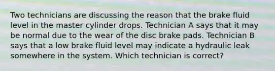 Two technicians are discussing the reason that the brake fluid level in the master cylinder drops. Technician A says that it may be normal due to the wear of the disc brake pads. Technician B says that a low brake fluid level may indicate a hydraulic leak somewhere in the system. Which technician is correct?