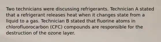 Two technicians were discussing refrigerants. Technician A stated that a refrigerant releases heat when it changes state from a liquid to a gas. Technician B stated that fluorine atoms in chlorofluorocarbon​ (CFC) compounds are responsible for the destruction of the ozone layer.