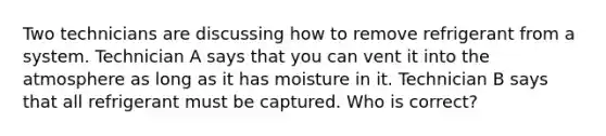Two technicians are discussing how to remove refrigerant from a system. Technician A says that you can vent it into the atmosphere as long as it has moisture in it. Technician B says that all refrigerant must be captured. Who is correct?