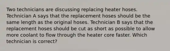 Two technicians are discussing replacing heater hoses. Technician A says that the replacement hoses should be the same length as the original hoses. Technician B says that the replacement hoses should be cut as short as possible to allow more coolant to flow through the heater core faster. Which technician is correct?