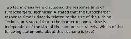 Two technicians were discussing the response time of turbochargers. Technician A stated that the turbocharger response time is directly related to the size of the turbine. Technician B stated that turbocharger response time is independent of the size of the compressor wheels. Which of the following statements about this scenario is​ true?