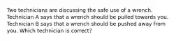 Two technicians are discussing the safe use of a wrench. Technician A says that a wrench should be pulled towards you. Technician B says that a wrench should be pushed away from you. Which technician is correct?