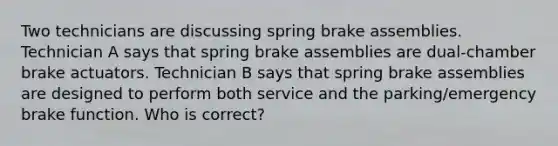 Two technicians are discussing spring brake assemblies. Technician A says that spring brake assemblies are dual-chamber brake actuators. Technician B says that spring brake assemblies are designed to perform both service and the parking/emergency brake function. Who is correct?