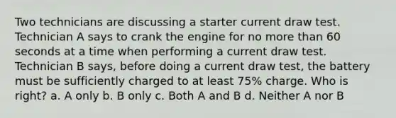 Two technicians are discussing a starter current draw test. Technician A says to crank the engine for no more than 60 seconds at a time when performing a current draw test. Technician B says, before doing a current draw test, the battery must be sufficiently charged to at least 75% charge. Who is right? a. A only b. B only c. Both A and B d. Neither A nor B