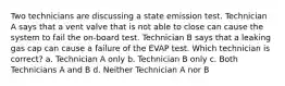 Two technicians are discussing a state emission test. Technician A says that a vent valve that is not able to close can cause the system to fail the on-board test. Technician B says that a leaking gas cap can cause a failure of the EVAP test. Which technician is correct? a. Technician A only b. Technician B only c. Both Technicians A and B d. Neither Technician A nor B