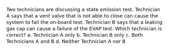 Two technicians are discussing a state emission test. Technician A says that a vent valve that is not able to close can cause the system to fail the on-board test. Technician B says that a leaking gas cap can cause a failure of the EVAP test. Which technician is correct? a. Technician A only b. Technician B only c. Both Technicians A and B d. Neither Technician A nor B