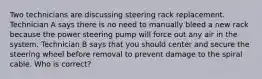 Two technicians are discussing steering rack replacement. Technician A says there is no need to manually bleed a new rack because the power steering pump will force out any air in the system. Technician B says that you should center and secure the steering wheel before removal to prevent damage to the spiral cable. Who is correct?