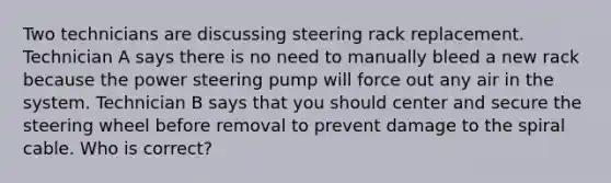 Two technicians are discussing steering rack replacement. Technician A says there is no need to manually bleed a new rack because the power steering pump will force out any air in the system. Technician B says that you should center and secure the steering wheel before removal to prevent damage to the spiral cable. Who is correct?