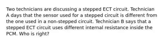 Two technicians are discussing a stepped ECT circuit. Technician A days that the sensor used for a stepped circuit is different from the one used in a non-stepped circuit. Technician B says that a stepped ECT circuit uses different internal resistance inside the PCM. Who is right?