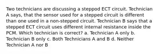 Two technicians are discussing a steppod ECT circuit. Technician A says, that the sensor used for a stepped circuit is different than one used in a non-stepped circuit. Technician B says that a stepped ECT circuit uses different internal resistance inside the PCM. Which technician is correct? a. Technician A only b. Technician B only c. Both Technicians A and B d. Neither Technician A nor B