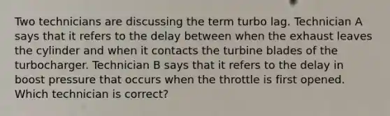 Two technicians are discussing the term turbo lag. Technician A says that it refers to the delay between when the exhaust leaves the cylinder and when it contacts the turbine blades of the turbocharger. Technician B says that it refers to the delay in boost pressure that occurs when the throttle is first opened. Which technician is correct?