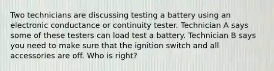 Two technicians are discussing testing a battery using an electronic conductance or continuity tester. Technician A says some of these testers can load test a battery. Technician B says you need to make sure that the ignition switch and all accessories are off. Who is right?