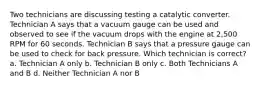 Two technicians are discussing testing a catalytic converter. Technician A says that a vacuum gauge can be used and observed to see if the vacuum drops with the engine at 2,500 RPM for 60 seconds. Technician B says that a pressure gauge can be used to check for back pressure. Which technician is correct? a. Technician A only b. Technician B only c. Both Technicians A and B d. Neither Technician A nor B