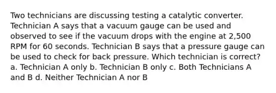 Two technicians are discussing testing a catalytic converter. Technician A says that a vacuum gauge can be used and observed to see if the vacuum drops with the engine at 2,500 RPM for 60 seconds. Technician B says that a pressure gauge can be used to check for back pressure. Which technician is correct? a. Technician A only b. Technician B only c. Both Technicians A and B d. Neither Technician A nor B