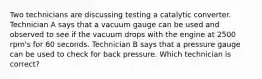 Two technicians are discussing testing a catalytic converter. Technician A says that a vacuum gauge can be used and observed to see if the vacuum drops with the engine at 2500 rpm's for 60 seconds. Technician B says that a pressure gauge can be used to check for back pressure. Which technician is correct?