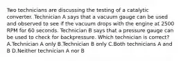 Two technicians are discussing the testing of a catalytic converter. Technician A says that a vacuum gauge can be used and observed to see if the vacuum drops with the engine at 2500 RPM for 60 seconds. Technician B says that a pressure gauge can be used to check for backpressure. Which technician is correct? A.Technician A only B.Technician B only C.Both technicians A and B D.Neither technician A nor B