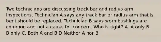 Two technicians are discussing track bar and radius arm inspections. Technician A says any track bar or radius arm that is bent should be replaced. Technician B says worn bushings are common and not a cause for concern. Who is right? A. A only B. B only C. Both A and B D.Neither A nor B