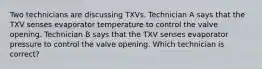 Two technicians are discussing TXVs. Technician A says that the TXV senses evaporator temperature to control the valve opening. Technician B says that the TXV senses evaporator pressure to control the valve opening. Which technician is correct?