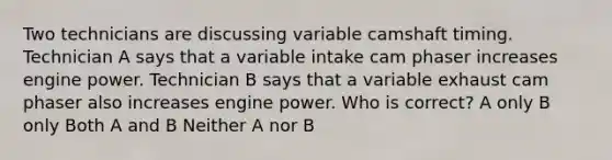 Two technicians are discussing variable camshaft timing. Technician A says that a variable intake cam phaser increases engine power. Technician B says that a variable exhaust cam phaser also increases engine power. Who is correct? A only B only Both A and B Neither A nor B