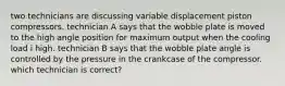 two technicians are discussing variable displacement piston compressors. technician A says that the wobble plate is moved to the high angle position for maximum output when the cooling load i high. technician B says that the wobble plate angle is controlled by the pressure in the crankcase of the compressor. which technician is correct?